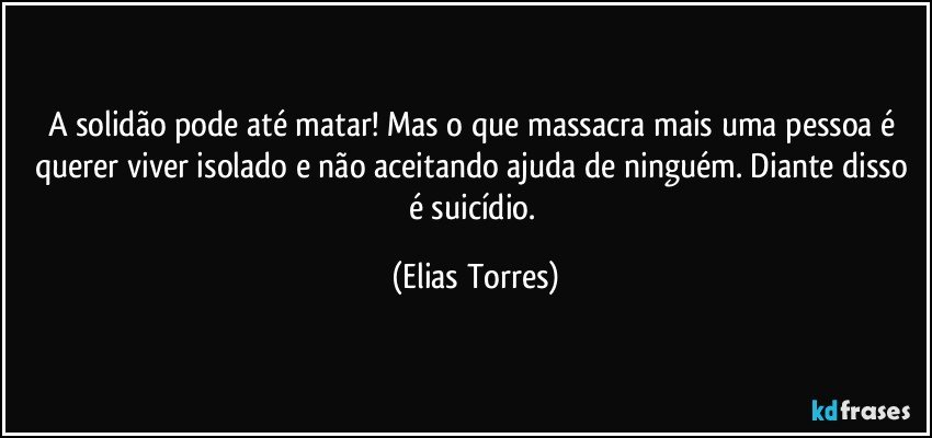 A solidão pode até matar! Mas o que massacra mais uma pessoa é querer viver isolado e não aceitando ajuda de ninguém. Diante disso é suicídio. (Elias Torres)