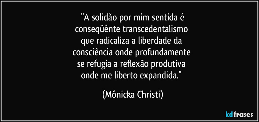"A solidão por mim sentida é
conseqüênte transcedentalismo
que radicaliza a liberdade da
consciência onde profundamente
se refugia a reflexão produtiva
onde me liberto expandida." (Mônicka Christi)