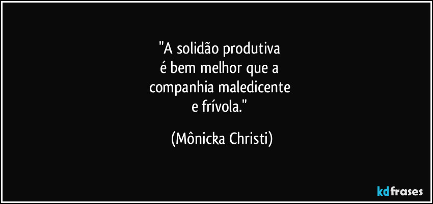 "A solidão produtiva 
é bem melhor que a 
companhia maledicente 
e frívola." (Mônicka Christi)