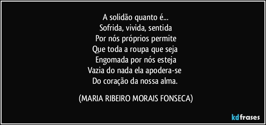 A solidão quanto é...
Sofrida, vivida, sentida
Por nós próprios permite
Que toda a roupa que seja 
Engomada por nós esteja
Vazia do nada ela apodera-se 
Do coração da nossa alma. (MARIA RIBEIRO MORAIS FONSECA)