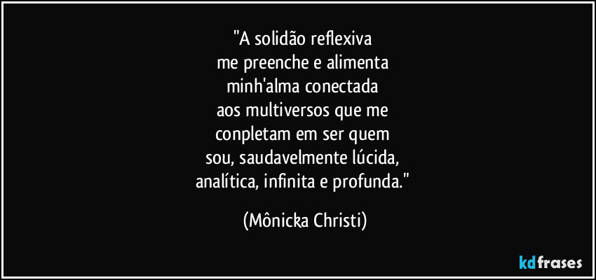 "A solidão reflexiva
me preenche e alimenta
minh'alma conectada
aos multiversos que me
conpletam em ser quem
sou, saudavelmente lúcida,
analítica, infinita e profunda." (Mônicka Christi)