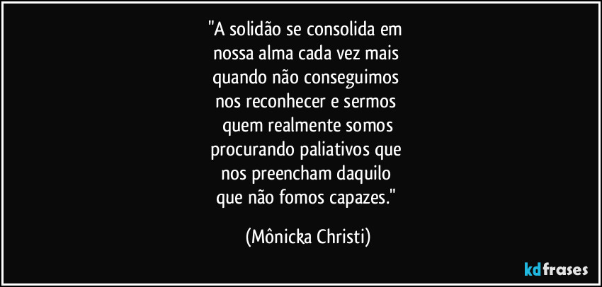 "A solidão se consolida em 
nossa alma cada vez mais 
quando não conseguimos 
nos reconhecer e sermos 
quem realmente somos
procurando paliativos que 
nos preencham daquilo 
que não fomos capazes." (Mônicka Christi)