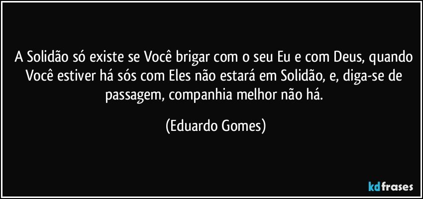 A Solidão só existe se Você brigar com o seu Eu e com Deus, quando Você estiver há sós com Eles não estará em Solidão, e, diga-se de passagem, companhia melhor não há. (Eduardo Gomes)