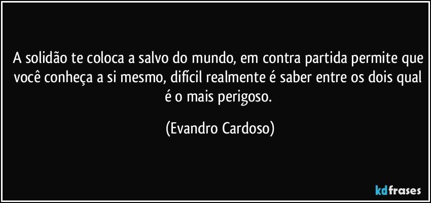 A solidão te coloca a salvo do mundo, em contra partida permite que você conheça a si mesmo, difícil realmente é saber entre os dois qual é o mais perigoso. (Evandro Cardoso)