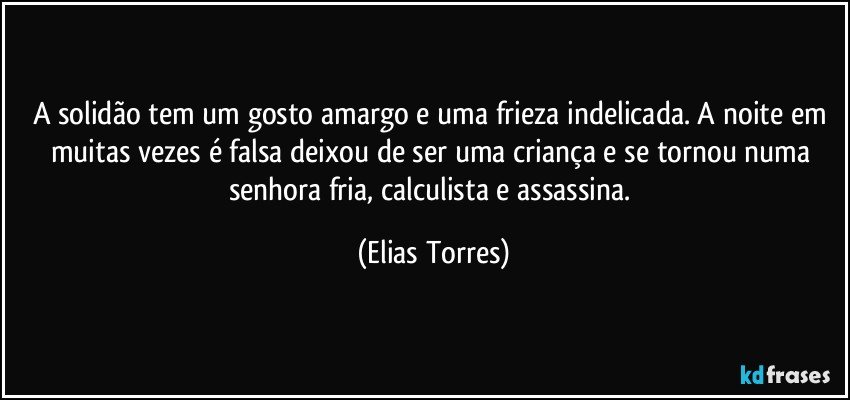 A solidão tem um gosto amargo e uma frieza indelicada. A noite em muitas vezes é falsa deixou de ser uma criança e se tornou numa senhora fria, calculista e assassina. (Elias Torres)