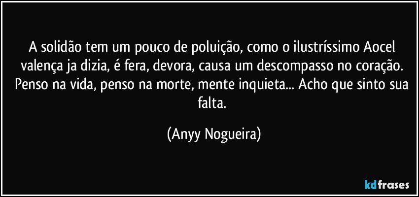 A solidão tem um pouco de poluição, como o ilustríssimo Aocel valença ja dizia, é fera, devora, causa um descompasso no coração. Penso na vida, penso na morte, mente inquieta... Acho que sinto sua falta. (Anyy Nogueira)