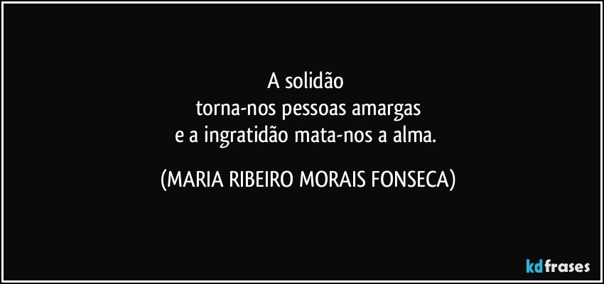 A solidão 
torna-nos pessoas amargas
e a ingratidão mata-nos a alma. (MARIA RIBEIRO MORAIS FONSECA)