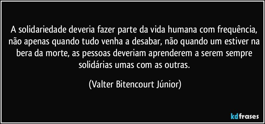 A solidariedade deveria fazer parte da vida humana com frequência, não apenas quando tudo venha a desabar, não quando um estiver na bera da morte, as pessoas deveriam aprenderem a serem sempre solidárias umas com as outras. (Valter Bitencourt Júnior)