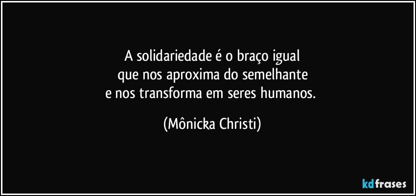 A solidariedade é o braço igual
que nos aproxima do semelhante
e nos transforma em seres humanos. (Mônicka Christi)