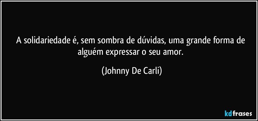 A solidariedade é, sem sombra de dúvidas, uma grande forma de alguém expressar o seu amor. (Johnny De Carli)