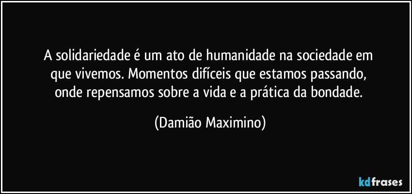 A solidariedade é um ato de humanidade na sociedade em 
que vivemos. Momentos difíceis que estamos passando, 
onde repensamos sobre a vida e a prática da bondade. (Damião Maximino)