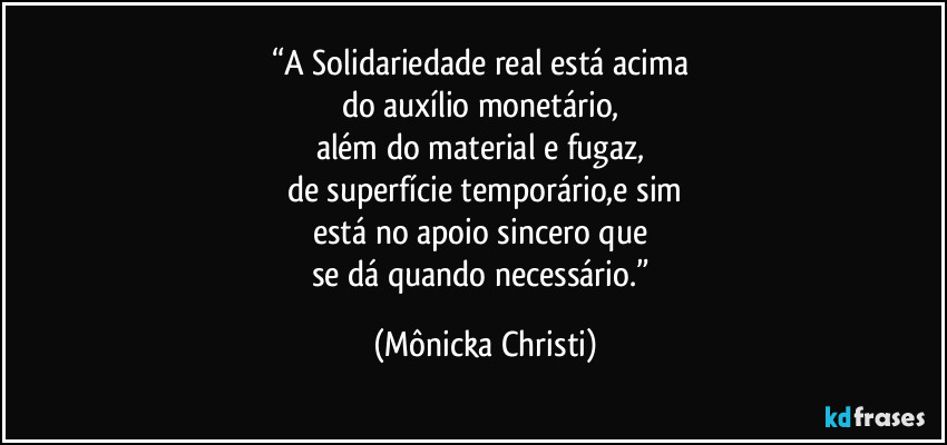 “A Solidariedade real está acima  
do auxílio monetário, 
além do material e fugaz, 
de superfície temporário,e sim
está no apoio sincero que 
se dá quando necessário.” (Mônicka Christi)