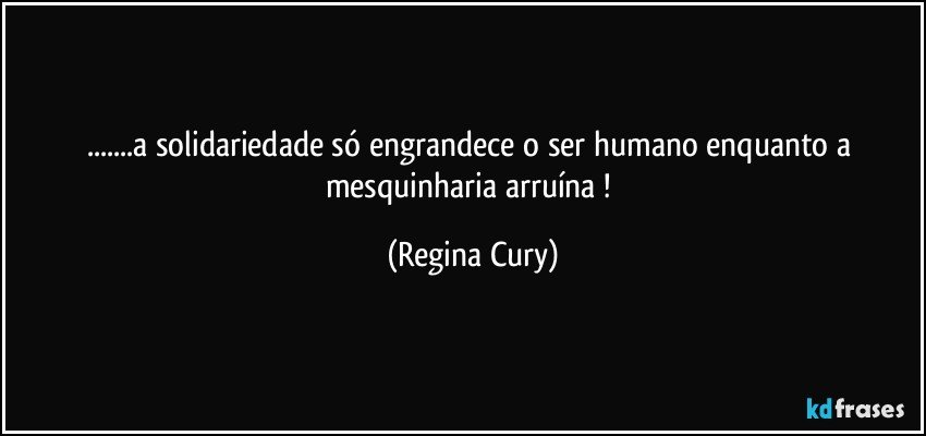 ...a solidariedade só engrandece o ser humano enquanto a mesquinharia arruína ! (Regina Cury)