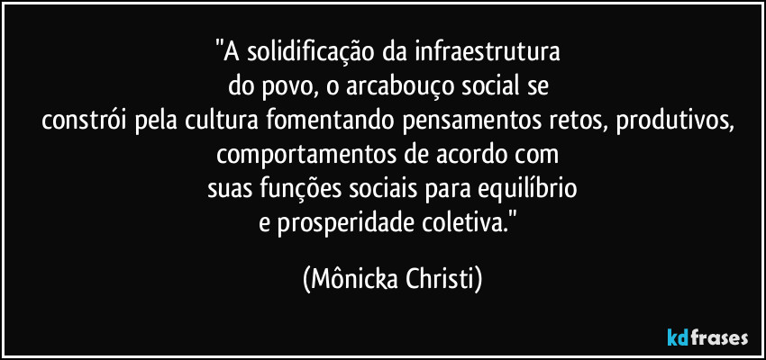 "A solidificação da infraestrutura 
do povo, o arcabouço social se 
constrói pela cultura fomentando pensamentos retos, produtivos, comportamentos de acordo com 
suas funções sociais para equilíbrio
e prosperidade coletiva." (Mônicka Christi)