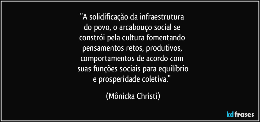 "A solidificação da infraestrutura 
do povo, o arcabouço social se 
constrói pela cultura fomentando 
pensamentos retos, produtivos, 
comportamentos de acordo com 
suas funções sociais para equilíbrio
e prosperidade coletiva." (Mônicka Christi)