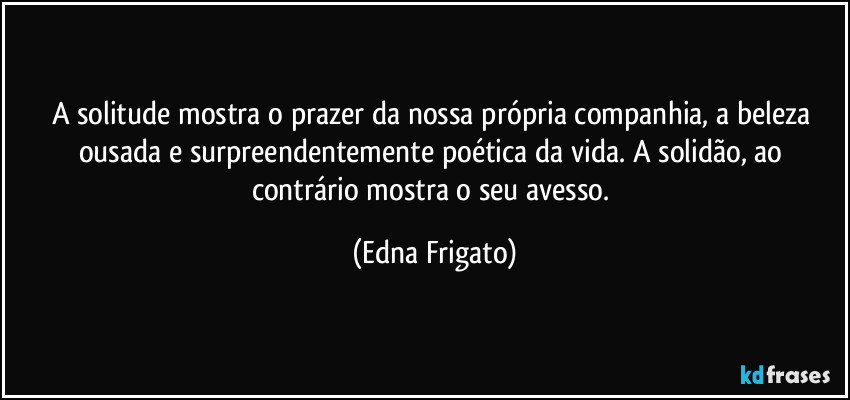 A solitude mostra o prazer da nossa própria companhia, a beleza ousada e surpreendentemente poética da vida. A solidão, ao contrário mostra o seu avesso. (Edna Frigato)