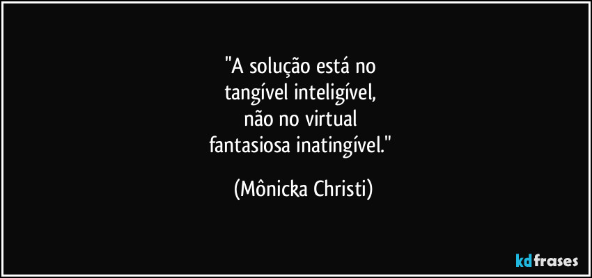 "A solução está no 
tangível inteligível, 
não no virtual 
fantasiosa inatingível." (Mônicka Christi)