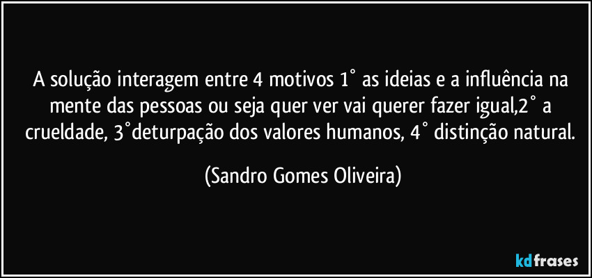 A solução interagem entre 4 motivos 1° as ideias e a influência na mente das pessoas ou seja quer ver vai querer fazer igual,2° a crueldade, 3°deturpação dos valores humanos, 4° distinção natural. (Sandro Gomes Oliveira)