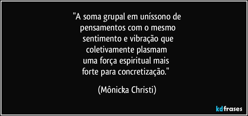 "A soma grupal em uníssono de
pensamentos com o mesmo
sentimento e vibração que
coletivamente plasmam
uma força espiritual mais
forte para concretização." (Mônicka Christi)