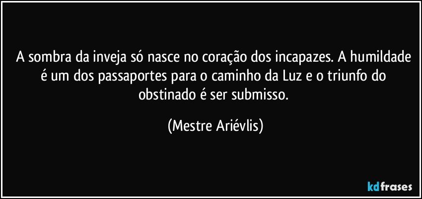 A sombra da inveja só nasce no coração dos incapazes. A humildade é um dos passaportes para o caminho da Luz e o triunfo do obstinado é ser submisso. (Mestre Ariévlis)