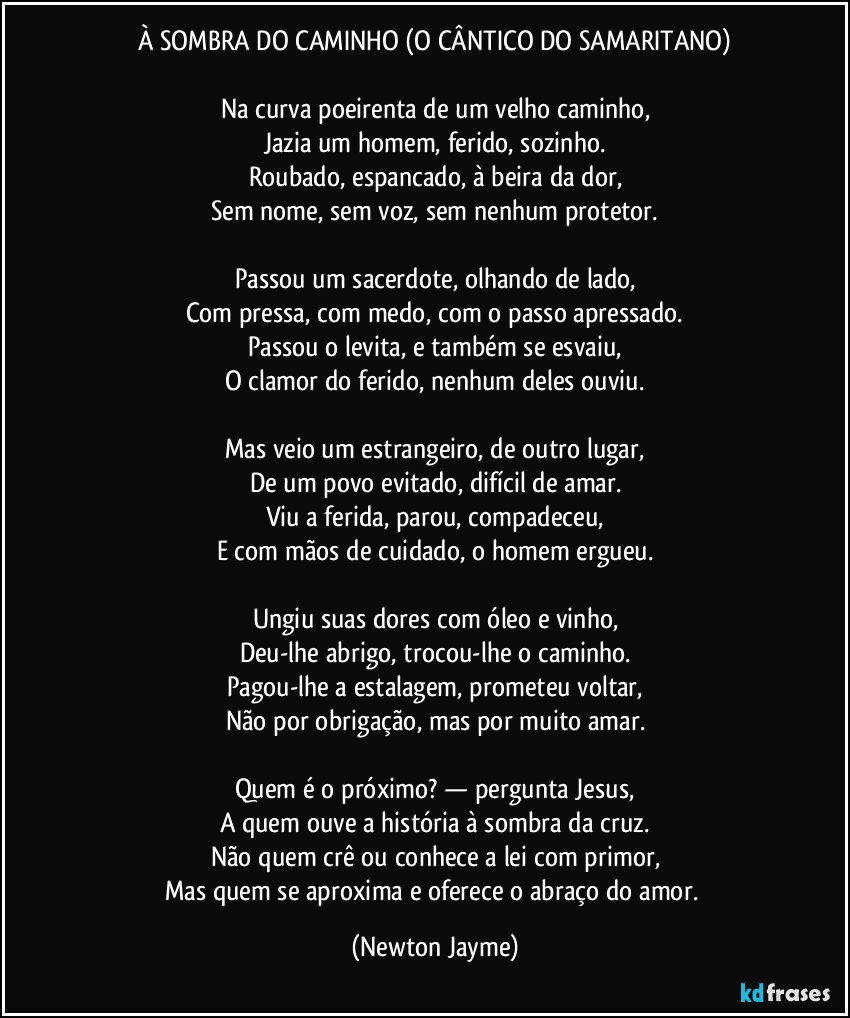 À SOMBRA DO CAMINHO (O CÂNTICO DO SAMARITANO)
Na curva poeirenta de um velho caminho,
Jazia um homem, ferido, sozinho.
Roubado, espancado, à beira da dor,
Sem nome, sem voz, sem nenhum protetor.
Passou um sacerdote, olhando de lado,
Com pressa, com medo, com o passo apressado.
Passou o levita, e também se esvaiu,
O clamor do ferido, nenhum deles ouviu.
Mas veio um estrangeiro, de outro lugar,
De um povo evitado, difícil de amar.
Viu a ferida, parou, compadeceu,
E com mãos de cuidado, o homem ergueu.
Ungiu suas dores com óleo e vinho,
Deu-lhe abrigo, trocou-lhe o caminho.
Pagou-lhe a estalagem, prometeu voltar,
Não por obrigação, mas por muito amar.
Quem é o próximo? — pergunta Jesus,
A quem ouve a história à sombra da cruz.
Não quem crê ou conhece a lei com primor,
Mas quem se aproxima e oferece o abraço do amor. (Newton Jayme)