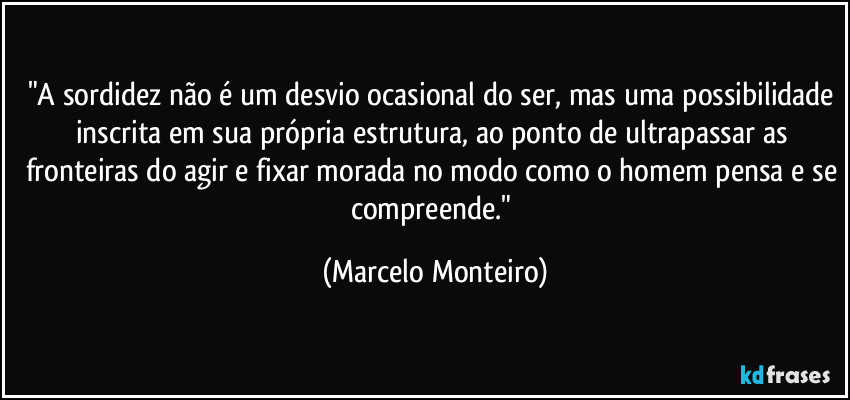 "A sordidez não é um desvio ocasional do ser, mas uma possibilidade inscrita em sua própria estrutura, ao ponto de ultrapassar as fronteiras do agir e fixar morada no modo como o homem pensa e se compreende." (Marcelo Monteiro)
