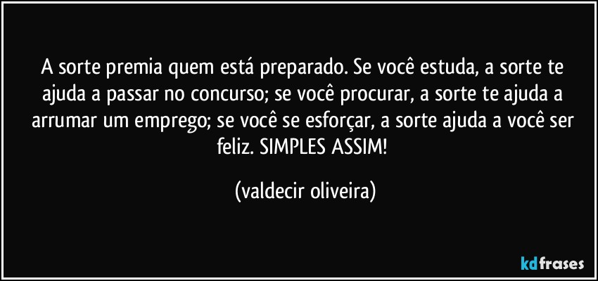 A sorte premia quem está preparado. Se você estuda, a sorte te ajuda a passar no concurso; se você procurar, a sorte te ajuda a arrumar um emprego; se você se esforçar, a sorte ajuda a você ser feliz. SIMPLES ASSIM! (valdecir oliveira)