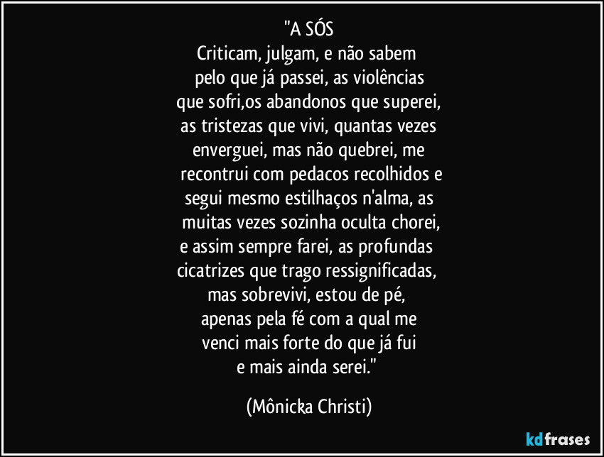 "A SÓS
Criticam, julgam, e não sabem
pelo que já passei, as violências
que sofri,os abandonos que superei,
as tristezas que vivi, quantas vezes
enverguei, mas não quebrei, me
recontrui com pedacos recolhidos e
segui mesmo estilhaços n'alma, as
muitas vezes sozinha oculta chorei,
e assim sempre farei, as profundas
cicatrizes que trago ressignificadas,
mas sobrevivi, estou de pé,
apenas pela fé com a qual me
venci mais forte do que já fui
e mais ainda serei." (Mônicka Christi)