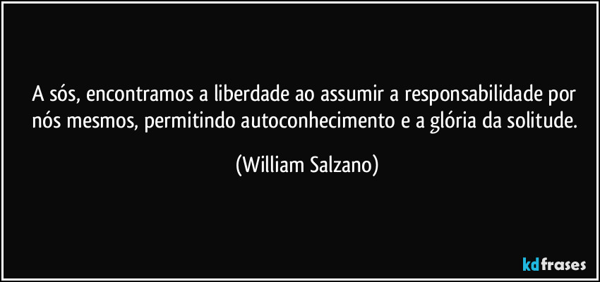 A sós, encontramos a liberdade ao assumir a responsabilidade por nós mesmos, permitindo autoconhecimento e a glória da solitude. (William Salzano)
