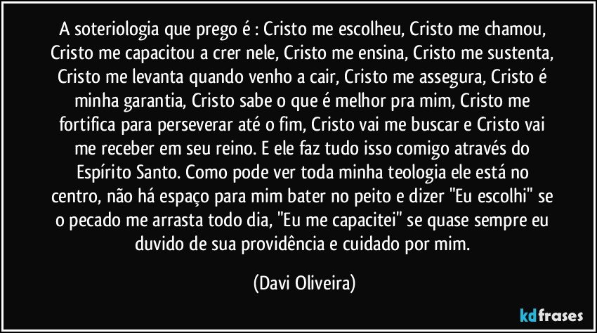 A soteriologia que prego é : Cristo me escolheu, Cristo me chamou, Cristo me capacitou a crer nele, Cristo me ensina, Cristo me sustenta, Cristo me levanta quando venho a cair, Cristo me assegura, Cristo é minha garantia, Cristo sabe o que é melhor pra mim, Cristo me fortifica para perseverar até o fim, Cristo vai me buscar e Cristo vai me receber em seu reino. E ele faz tudo isso comigo através do Espírito Santo. Como pode ver toda minha teologia ele está no centro, não há espaço para mim bater no peito e dizer "Eu escolhi" se o pecado me arrasta todo dia, "Eu me capacitei" se quase sempre eu duvido de sua providência e cuidado por mim. (Davi Oliveira)