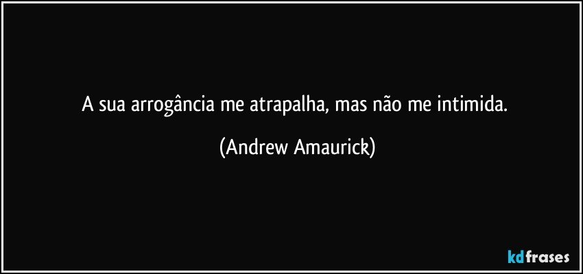 A sua arrogância me atrapalha, mas não me intimida. (Andrew Amaurick)