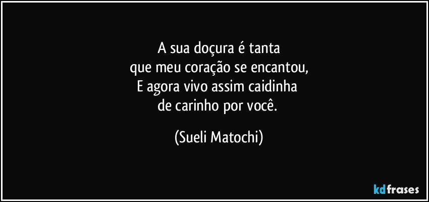 A sua doçura é tanta
que meu coração se encantou,
E agora vivo assim caidinha 
de carinho por você. (Sueli Matochi)