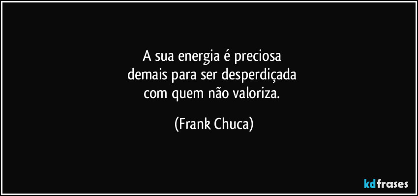A sua energia é preciosa 
demais para ser desperdiçada 
com quem não valoriza. (Frank Chuca)