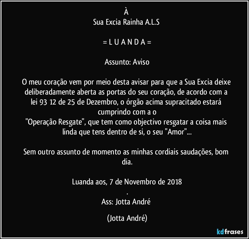 À 
Sua Excia Rainha A.L.S 

= L U A N D A =

Assunto: Aviso

O meu coração vem por meio desta avisar para que a Sua Excia deixe deliberadamente aberta as portas do seu coração, de acordo com a lei 93/12 de 25 de Dezembro, o órgão acima supracitado estará cumprindo com a o
"Operação Resgate", que tem como objectivo resgatar a coisa mais linda que tens dentro de si, o seu "Amor"...

Sem outro assunto de momento as minhas cordiais saudações, bom dia.

Luanda aos, 7 de Novembro de 2018
.
Ass: Jotta André (Jotta André)