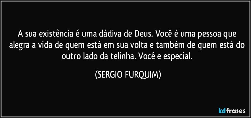 A sua existência é uma dádiva de Deus. Você é uma pessoa que alegra a vida de quem está em sua volta e também de quem está do outro lado da telinha. Você e especial. (SERGIO FURQUIM)