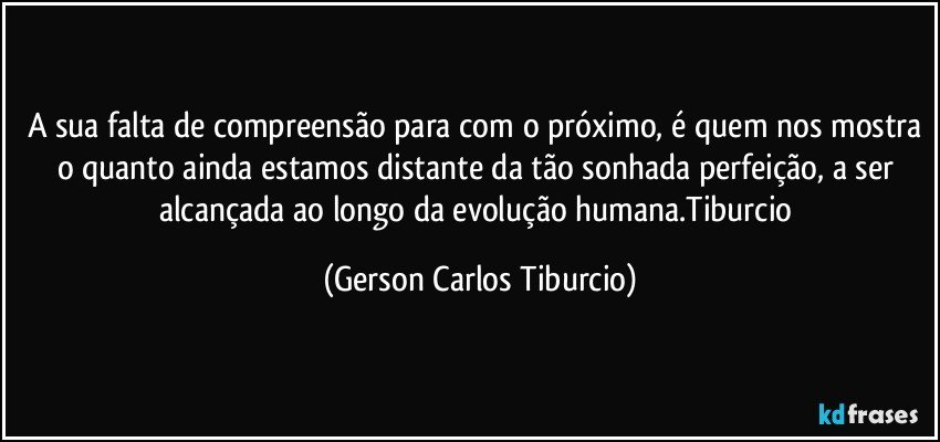 A sua falta de compreensão para com o próximo, é quem nos mostra o quanto ainda estamos distante da tão sonhada perfeição, a ser alcançada ao longo da evolução humana.Tiburcio (Gerson Carlos Tiburcio)