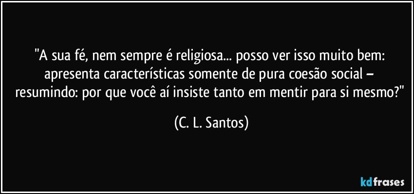 "A sua fé, nem sempre é religiosa... posso ver isso muito bem: apresenta características somente de pura coesão social – resumindo: por que você aí insiste tanto em mentir para si mesmo?" (C. L. Santos)