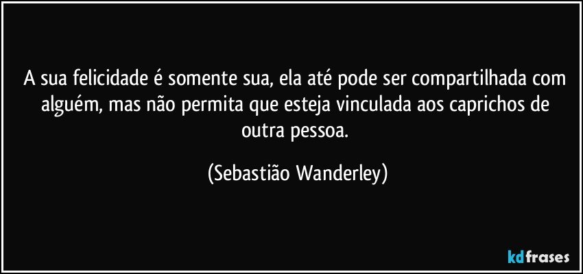 A sua felicidade é somente sua, ela até pode ser compartilhada com alguém, mas não  permita que esteja vinculada aos caprichos de outra pessoa. (Sebastião Wanderley)
