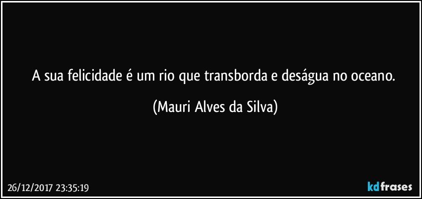 A sua felicidade é um rio que transborda e deságua no oceano. (Mauri Alves da Silva)