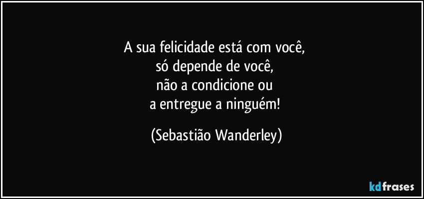 A sua felicidade está com você, 
só depende de você, 
não a condicione ou 
a entregue a ninguém! (Sebastião Wanderley)