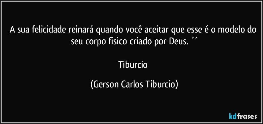 A sua felicidade reinará quando você aceitar que esse é o modelo do seu corpo físico criado por Deus. ´´

Tiburcio (Gerson Carlos Tiburcio)