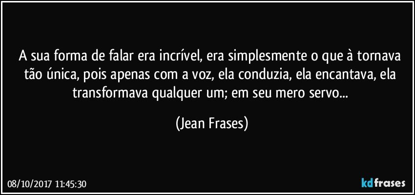 A sua forma de falar era incrível, era simplesmente o que à tornava tão única, pois apenas com a voz, ela conduzia, ela encantava, ela transformava qualquer um; em seu mero servo... (Jean Frases)