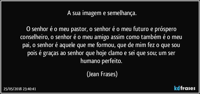 A sua imagem e semelhança.

O senhor é o meu pastor, o senhor é o meu futuro e próspero conselheiro, o senhor é o meu amigo assim como também é o meu pai, o senhor é aquele que me formou, que de mim fez o que sou pois é graças ao senhor que hoje clamo e sei que sou; um ser humano perfeito. (Jean Frases)