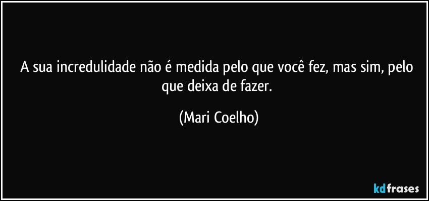 A sua incredulidade não é medida pelo que você fez, mas sim, pelo que deixa de fazer. (Mari Coelho)
