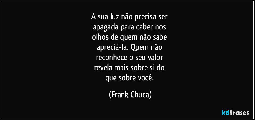 A sua luz não precisa ser 
apagada para caber nos 
olhos de quem não sabe 
apreciá-la. Quem não 
reconhece o seu valor 
revela mais sobre si do 
que sobre você. (Frank Chuca)