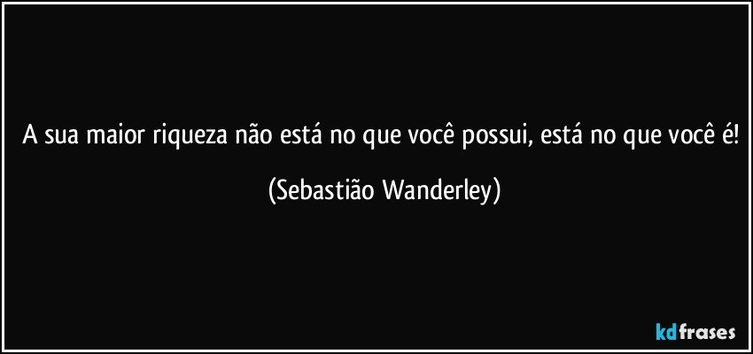 A sua maior riqueza não está no que você possui, está no que você é! (Sebastião Wanderley)