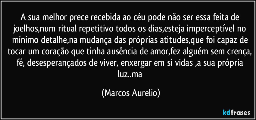 A sua melhor prece recebida ao céu pode não ser essa  feita de joelhos,num ritual repetitivo todos os dias,esteja imperceptível no mínimo detalhe,na mudança das próprias atitudes,que foi capaz de tocar um coração que tinha ausência de amor,fez alguém sem crença, fé, desesperançados de viver, enxergar em si vidas ,a sua própria luz..ma (Marcos Aurelio)