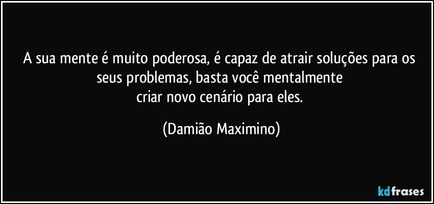 A sua mente é muito poderosa, é capaz de atrair soluções para os seus problemas, basta você mentalmente 
criar novo cenário para eles. (Damião Maximino)