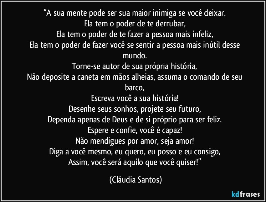 “A sua mente pode ser sua maior inimiga se você deixar. 
Ela tem o poder de te derrubar, 
Ela tem o poder de te fazer a pessoa mais infeliz, 
Ela tem o poder de fazer você se sentir a pessoa mais inútil desse mundo. 
Torne-se autor de sua própria história, 
Não deposite a caneta em mãos alheias, assuma o comando de seu barco, 
Escreva você a sua história! 
Desenhe seus sonhos, projete seu futuro, 
Dependa apenas de Deus e de si próprio para ser feliz. 
Espere e confie, você é capaz! 
Não mendigues por amor, seja amor! 
Diga a você mesmo, eu quero, eu posso e eu consigo, 
Assim, você será aquilo que você quiser!” (Cláudia Santos)