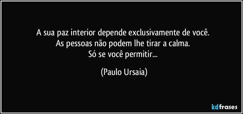 A sua paz interior depende exclusivamente de você. 
As pessoas não podem lhe tirar a calma. 
Só se você permitir... (Paulo Ursaia)